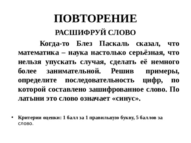 ПОВТОРЕНИЕ РАСШИФРУЙ СЛОВО  Когда-то Блез Паскаль сказал, что математика – наука настолько серьёзная, что нельзя упускать случая, сделать её немного более занимательной. Решив  примеры, определите последовательность цифр, по которой составлено зашифрованное слово. По латыни это слово означает «синус».  Критерии оценки: 1 балл за 1 правильную букву, 5 баллов за слово.