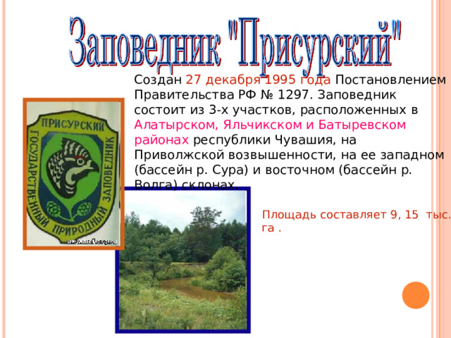 Создан 27 декабря 1995 года Постановлением Правительства РФ № 1297. Заповедник состоит из 3-х участков, расположенных в Алатырском, Яльчикском и Батыревском районах республики Чувашия, на Приволжской возвышенности, на ее западном (бассейн р. Сура) и восточном (бассейн р. Волга) склонах. Площадь составляет 9, 15 тыс. га .