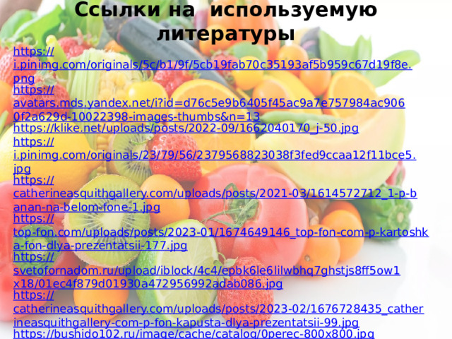 Ссылки на используемую литературы https:// i.pinimg.com/originals/5c/b1/9f/5cb19fab70c35193af5b959c67d19f8e.png https :// avatars.mds.yandex.net/i?id=d76c5e9b6405f45ac9a7e757984ac9060f2a629d-10022398-images-thumbs&n=13 https :// klike.net/uploads/posts/2022-09/1662040170_j-50.jpg https :// i.pinimg.com/originals/23/79/56/2379568823038f3fed9ccaa12f11bce5.jpg https :// catherineasquithgallery.com/uploads/posts/2021-03/1614572712_1-p-banan-na-belom-fone-1.jpg https:// top-fon.com/uploads/posts/2023-01/1674649146_top-fon-com-p-kartoshka-fon-dlya-prezentatsii-177.jpg https:// svetofornadom.ru/upload/iblock/4c4/epbk6le6lilwbhq7ghstjs8ff5ow1x18/01ec4f879d01930a472956992adab086.jpg https:// catherineasquithgallery.com/uploads/posts/2023-02/1676728435_catherineasquithgallery-com-p-fon-kapusta-dlya-prezentatsii-99.jpg https:// bushido102.ru/image/cache/catalog/0perec-800x800.jpg https:// catherineasquithgallery.com/uploads/posts/2021-03/1614577385_23-p-luk-na-belom-fone-24.jpg https:// demotivation.ru/wp-content/uploads/2020/08/shutterstock_111409292-scaled.jpg https:// catherineasquithgallery.com/uploads/posts/2021-02/1613640161_30-p-fon-dlya-prezentatsii-ovoshchi-45.jpg