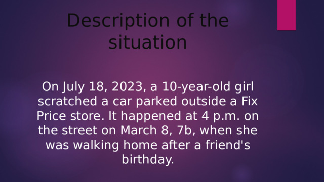 Description of the situation On July 18, 2023, a 10-year-old girl scratched a car parked outside a Fix Price store. It happened at 4 p.m. on the street on March 8, 7b, when she was walking home after a friend's birthday.