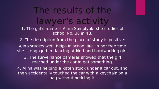 The results of the lawyer's activity 1. The girl's name is Alina Samolyuk, she studies at school No. 36 in 4B. 2. The description from the place of study is positive: Alina studies well, helps in school life. In her free time she is engaged in dancing. A kind and hardworking girl. 3. The surveillance cameras showed that the girl reached under the car to get something. 4. Alina was helping a kitten stuck under a car out, and then accidentally touched the car with a keychain on a bag without noticing it.