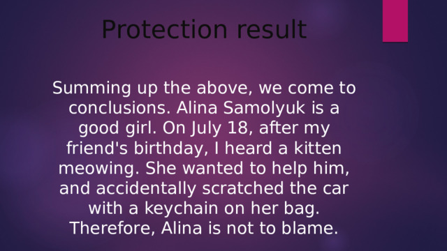 Protection result Summing up the above, we come to conclusions. Alina Samolyuk is a good girl. On July 18, after my friend's birthday, I heard a kitten meowing. She wanted to help him, and accidentally scratched the car with a keychain on her bag. Therefore, Alina is not to blame.