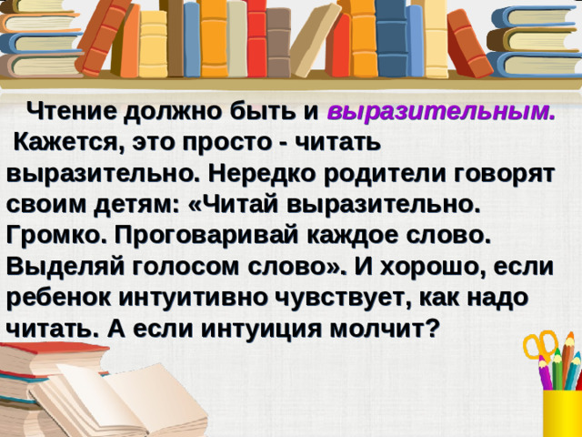 Чтение должно быть и выразительным.  Кажется, это просто - читать выразительно. Нередко родители говорят своим детям: «Читай выразительно. Громко. Проговаривай каждое слово. Выделяй голосом слово». И хорошо, если ребенок интуитивно чувствует, как надо читать. А если интуиция молчит?