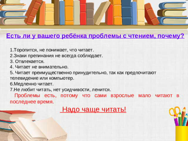 Есть ли у вашего ребёнка проблемы с чтением, почему?  1.Торопится, не понимает, что читает. 2.Знаки препинания не всегда соблюдает. 3. Отвлекается. 4. Читает не внимательно. 5. Читает преимущественно принудительно, так как предпочитают телевидение или компьютер. 6.Медленно читает. 7.Не любит читать, нет усидчивости, ленится.  Проблемы есть, потому что сами взрослые мало читают в последнее время.   Надо чаще читать!