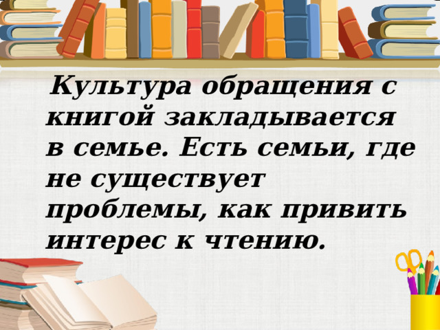 Культура обращения с книгой закладывается в семье. Есть семьи, где не существует проблемы, как привить интерес к чтению.