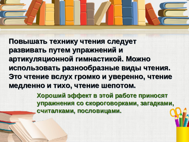 Повышать технику чтения следует развивать путем упражнений и артикуляционной гимнастикой. Можно использовать разнообразные виды чтения. Это чтение вслух громко и уверенно, чтение медленно и тихо, чтение шепотом.   Хороший эффект в этой работе приносят упражнения со скороговорками, загадками, считалками, пословицами.