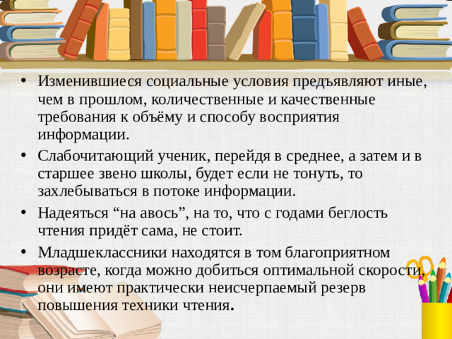 Изменившиеся социальные условия предъявляют иные, чем в прошлом, количественные и качественные требования к объёму и способу восприятия информации. Слабочитающий ученик, перейдя в среднее, а затем и в старшее звено школы, будет если не тонуть, то захлебываться в потоке информации. Надеяться “на авось”, на то, что с годами беглость чтения придёт сама, не стоит. Младшеклассники находятся в том благоприятном возрасте, когда можно добиться оптимальной скорости, они имеют практически неисчерпаемый резерв повышения техники чтения .