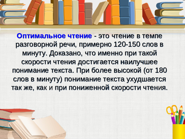 Оптимальное чтение - это чтение в темпе разговорной речи, примерно 120-150 слов в минуту. Доказано, что именно при такой скорости чтения достигается наилучшее понимание текста. При более высокой (от 180 слов в минуту) понимание текста ухудшается так же, как и при пониженной скорости чтения.