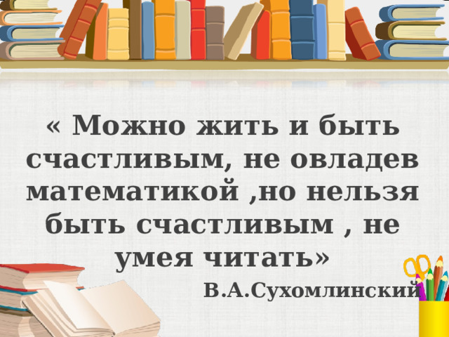 « Можно жить и быть счастливым, не овладев математикой ,но нельзя быть счастливым , не умея читать» В.А.Сухомлинский