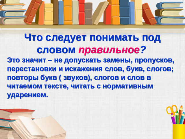 Что следует понимать под словом правильное ?  Это значит – не допускать замены, пропусков, перестановки и искажения слов, букв, слогов; повторы букв ( звуков), слогов и слов в читаемом тексте, читать с нормативным ударением.