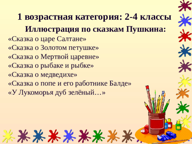 1 возрастная категория: 2-4 классы  Иллюстрация по сказкам Пушкина: «Сказка о царе Салтане» «Сказка о Золотом петушке» «Сказка о Мертвой царевне» «Сказка о рыбаке и рыбке» «Сказка о медведихе» «Сказка о попе и его работнике Балде» «У Лукоморья дуб зелёный…»