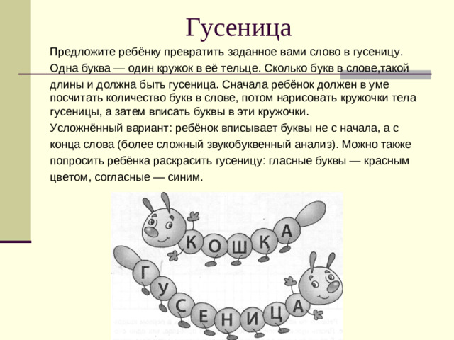 Гусеница Предложите ребёнку превратить заданное вами слово в гусеницу. Одна буква — один кружок в её тельце. Сколько букв в слове,такой длины и должна быть гусеница. Сначала ребёнок должен в уме посчитать количество букв в слове, потом нарисовать кружочки тела гусеницы, а затем вписать буквы в эти кружочки. Усложнённый вариант: ребёнок вписывает буквы не с начала, а с конца слова (более сложный звукобуквенный анализ). Можно также попросить ребёнка раскрасить гусеницу: гласные буквы — красным цветом, согласные — синим.