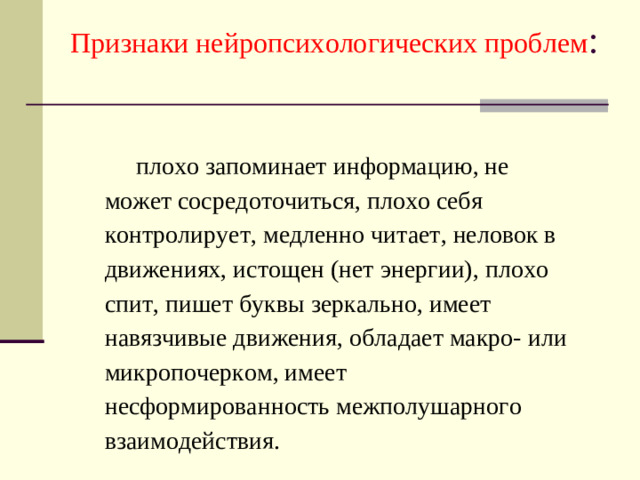 Признаки нейропсихологических проблем :   плохо запоминает информацию, не может сосредоточиться, плохо себя контролирует, медленно читает, неловок в движениях, истощен (нет энергии), плохо спит, пишет буквы зеркально, имеет навязчивые движения, обладает макро- или микропочерком, имеет несформированность межполушарного взаимодействия.