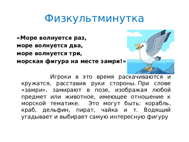 Физкультминутка «Море волнуется раз, море волнуется два, море волнуется три, морская фигура на месте замри!»  Игроки в это время раскачиваются и кружатся, расставив руки стороны. При слове «замри», замирают в позе, изображая любой предмет или животное, имеющее отношение к морской тематике. Это могут быть: корабль, краб, дельфин, пират, чайка и т. Водящий угадывает и выбирает самую интересную фигуру