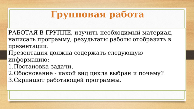 Групповая работа РАБОТАЯ В ГРУППЕ, изучить необходимый материал, написать программу, результаты работы отобразить в презентации. Презентация должна содержать следующую информацию: Постановка задачи. Обоснование - какой вид цикла выбран и почему? Скриншот работающей программы. 14 мин