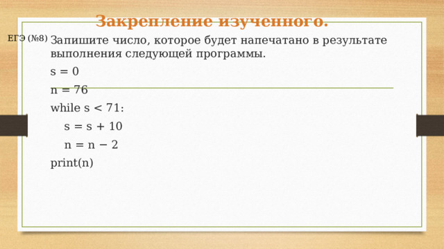 Закрепление изученного. ЕГЭ (№8) Запишите число, которое будет напечатано в результате выполнения следующей программы. s = 0 n = 76 while s      s = s + 10      n = n − 2 print(n) 2 мин Цикл while выполняется до тех пор, пока истинно условие  s  s  определяет, сколько раз выполнится цикл. Заметим, что значение  s  каждый шаг увеличивается на 10. На 8 шаге значение  s  станет равно 80 и условие  s    Ответ: 60.