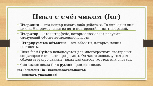 Цикл с счётчиком (for)   Итерация — это повтор какого-либо действия. То есть один шаг цикла. Например, цикл из пяти повторений — пять итераций. Итератор — это интерфейс, который позволяет получить следующий объект последовательности.   Итерируемые объекты — это объекты, которые можно повторять. Цикл for в  Python  используется для многократного повторения операторов или части программы. Он часто используется для обхода структур данных, таких как список, кортеж или словарь. Синтаксис цикла for в  python  приведен ниже. for [элемент] in [последовательность]:  [сделать указанное]