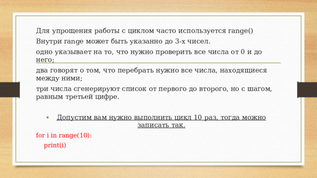 Для упрощения работы с циклом часто используется range() Внутри range может быть указанно до 3-х чисел. одно указывает на то, что нужно проверить все числа от 0 и до него; два говорят о том, что перебрать нужно все числа, находящиеся между ними; три числа сгенерируют список от первого до второго, но с шагом, равным третьей цифре. Допустим вам нужно выполнить цикл 10 раз, тогда можно записать так. for i in range(10):  print(i)