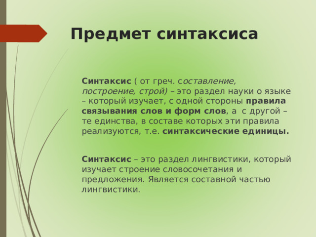 Предмет синтаксиса  Синтаксис ( от греч. с оставление, построение, строй) – это раздел науки о языке – который изучает, с одной стороны правила связывания слов и форм слов , а с другой – те единства, в составе которых эти правила реализуются, т.е. синтаксические единицы.   Синтаксис – это раздел лингвистики, который изучает строение словосочетания и предложения. Является составной частью лингвистики.