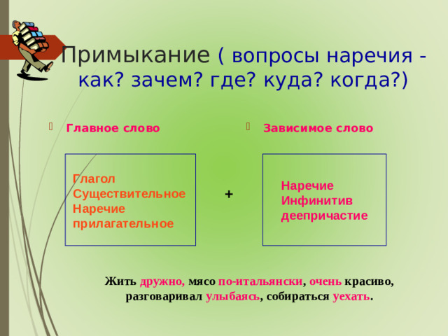 Примыкание  ( вопросы наречия - как? зачем? где? куда? когда?) Главное слово Зависимое слово Глагол Существительное Наречие прилагательное Наречие Инфинитив деепричастие +  Жить дружно, мясо по-итальянски , очень красиво,  разговаривал улыбаясь , собираться уехать .