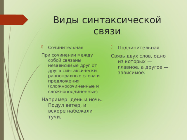 Виды синтаксической связи Сочинительная Подчинительная При сочинении между собой связаны независимые друг от друга синтаксически равноправные слова и предложения (сложносочиненные и сложноподчиненные ) Например: день и ночь. Подул ветер, и вскоре набежали тучи. Связь двух слов, одно из которых — главное, а другое — зависимое.