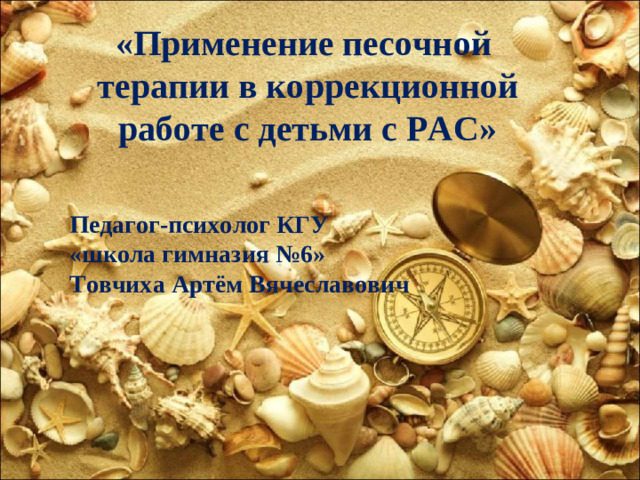 «Применение песочной терапии в коррекционной работе с детьми с РАС» Педагог-психолог КГУ «школа гимназия №6» Товчиха Артём Вячеславович