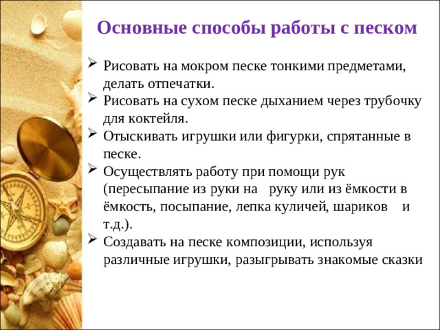 Основные способы работы с песком Рисовать на мокром песке тонкими предметами, делать отпечатки. Рисовать на сухом песке дыханием через трубочку для коктейля. Отыскивать игрушки или фигурки, спрятанные в песке. Осуществлять работу при помощи рук (пересыпание из руки на   руку или из ёмкости в ёмкость, посыпание, лепка куличей, шариков    и т.д.). Создавать на песке композиции, используя различные игрушки, разыгрывать знакомые сказки  