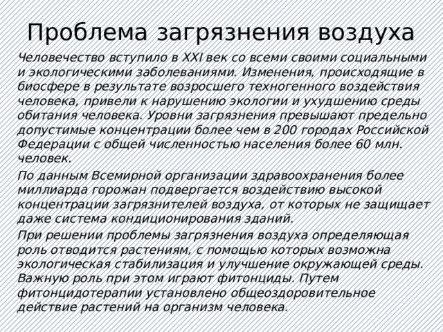 Проблема загрязнения воздуха Человечество вступило в ХХI век со всеми своими социальными и экологическими заболеваниями. Изменения, происходящие в биосфере в результате возросшего техногенного воздействия человека, привели к нарушению экологии и ухудшению среды обитания человека. Уровни загрязнения превышают предельно допустимые концентрации более чем в 200 городах Российской Федерации с общей численностью населения более 60 млн. человек. По данным Всемирной организации здравоохранения более миллиарда горожан подвергается воздействию высокой концентрации загрязнителей воздуха, от которых не защищает даже система кондиционирования зданий. При решении проблемы загрязнения воздуха определяющая роль отводится растениям, с помощью которых возможна экологическая стабилизация и улучшение окружающей среды. Важную роль при этом играют фитонциды. Путем фитонцидотерапии установлено общеоздоровительное действие растений на организм человека.