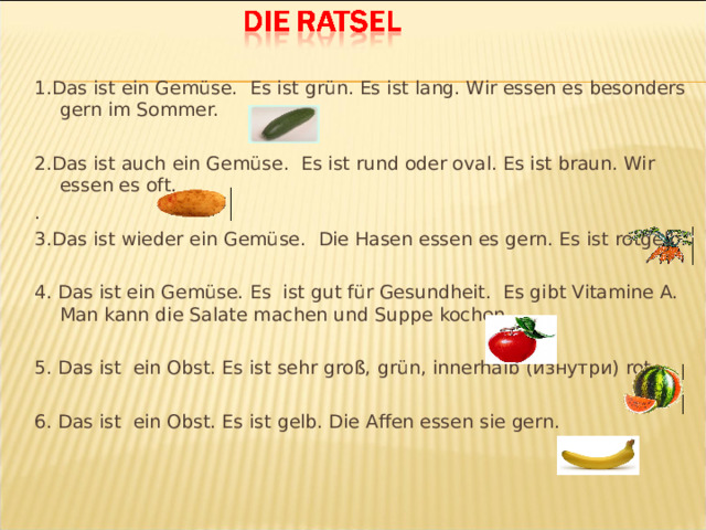 1.Das ist ein Gemüse.  Es ist grün. Es ist lang. Wir essen es besonders gern im Sommer. 2.Das ist auch ein Gemüse.  Es ist rund oder oval. Es ist braun. Wir essen es oft . . 3.Das ist wieder ein Gemüse.  Die Hasen essen es gern. Es ist rotgelb. 4 . Das ist ein Gemüse.  Es ist gut für Gesundheit. Es gibt Vitamine A. Man kann die Salate machen und Suppe kochen 5 . Das ist ein Obst. Es ist sehr groß,  grün, innerhalb ( изнутри ) rot. 6 . Das ist ein Obst. Es ist gelb. Die Affen essen sie gern.  