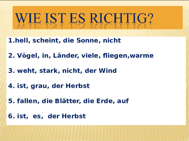 1.hell, scheint, die Sonne, nicht  2. V ögel, in, Länder, viele, fliegen,warme  3. weht, stark, nicht, der Wind  4. ist, grau, der Herbst  5. fallen, die Blätter, die Erde, auf  6. ist, es, der Herbst