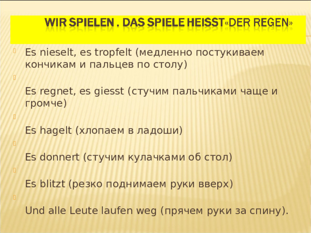 Es nieselt, es tropfelt ( медленно постукиваем кончикам и пальцев по столу )  Es regnet, es giesst ( стучим пальчиками чаще и громче )  Es hagelt ( хлопаем в ладоши )  Es donnert ( стучим кулачками об стол )  Es blitzt ( резко поднимаем руки вверх )  Und alle Leute laufen weg ( прячем руки за спину ).