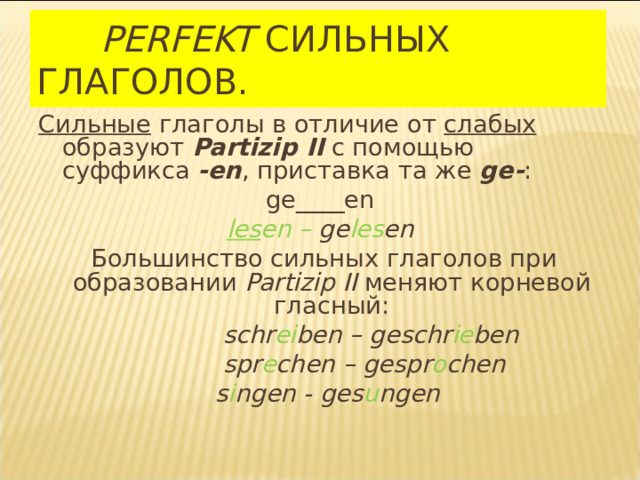 PERFEKT  СИЛЬНЫХ  ГЛАГОЛОВ.  Сильные глаголы в отличие от слабых образуют  Partizip II с помощью суффикса  -en , приставка та же  ge- : ge____en les en –  ge les en  Большинство сильных глаголов при образовании Partizip II  меняют корневой гласный:  schr ei ben – geschr ie ben   spr e chen – gespr o chen  s i ngen - ges u ngen