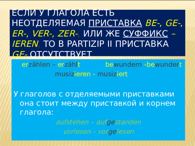 ЕСЛИ У ГЛАГОЛА ЕСТЬ НЕОТДЕЛЯЕМАЯ ПРИСТАВКА  BE- , GE- , ER- , VER- , ZER- , ИЛИ ЖЕ СУФФИКС  – IEREN , ТО В PARTIZIP II ПРИСТАВКА GE-  ОТСУТСТВУЕТ .  er z ählen – er z ähl t  be wundern  -be wunder t   musiz ieren  -  musiz iert  У глаголов с отделяемыми приставками она стоит между приставкой и корнем глагола: aufstehen  – auf ge standen vorlesen -  vor ge lesen