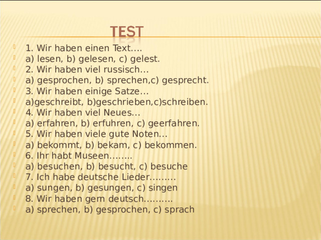 1. Wir haben einen Text…. a) lesen, b) gelesen, c) gelest. 2. Wir haben viel russisch… a) gesprochen, b) sprechen,c) gesprecht. 3. Wir haben einige Satze… a)geschreibt, b)geschrieben,c)schreiben. 4. Wir haben viel Neues… a) erfahren, b) erfuhren, c) geerfahren. 5. Wir haben viele gute Noten… a) bekommt, b) bekam, c) bekommen. 6. Ihr habt Museen…….. a) besuchen, b) besucht, c) besuche 7. Ich habe deutsche Lieder……… a) sungen, b) gesungen, c) singen 8. Wir haben gern deutsch………. a) sprechen, b) gesprochen, c) sprach