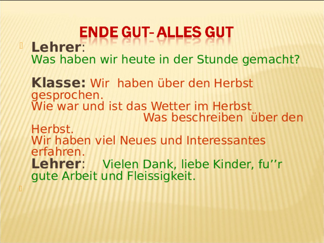 Lehrer :  Was haben wir heute in der Stunde gemacht?   Klasse:  Wir haben über den Herbst gesprochen.  Wie war und ist das Wetter im Herbst  Was beschreiben über den Herbst .   Wir haben viel Neues und Interessantes erfahren.  Lehrer : Vielen Dank , liebe Kinder, fu’’r gute Arbeit und Fleissigkeit.