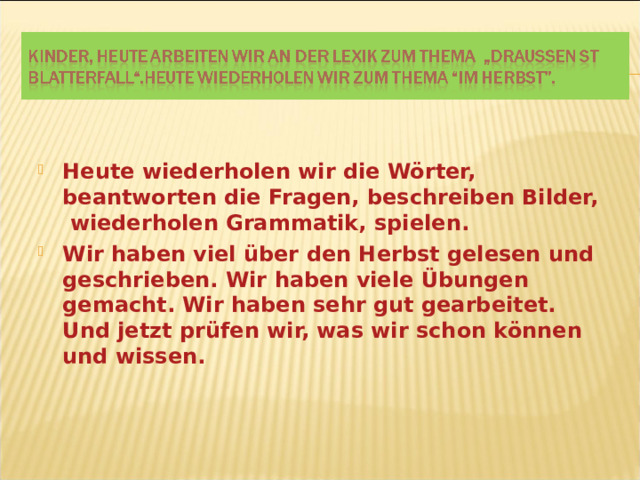 Heute wiederholen wir die Wörter, beantworten die Fragen, beschreiben Bilder, wiederholen Grammatik, spielen. Wir haben viel über den Herbst gelesen und geschrieben. Wir haben viele Übungen gemacht. Wir haben sehr gut gearbeitet. Und jetzt prüfen wir, was wir schon können und wissen.