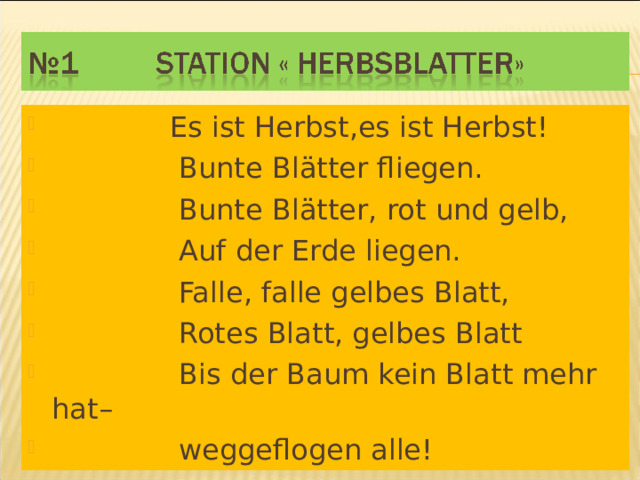 Es ist Herbst,es ist Herbst!  Bunte Blätter fliegen.  Bunte Blätter, rot und gelb,  Auf der Erde liegen.  Falle, falle gelbes Blatt,  Rotes Blatt, gelbes Blatt  Bis der Baum kein Blatt mehr hat–  weggeflogen alle!