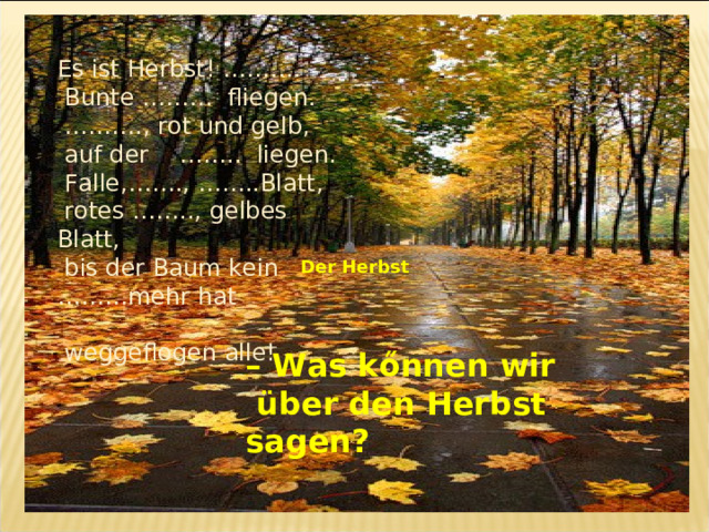 Es ist Herbst! ……….  Bunte ……… fliegen. ……… ., rot und gelb,  auf der …….. liegen.  Falle,……., ……..Blatt,  rotes …….., gelbes Blatt,  bis der Baum kein ………mehr hat  weggeflogen alle! Der Herbst – Was kőnnen wir  über den Herbst  sagen ?