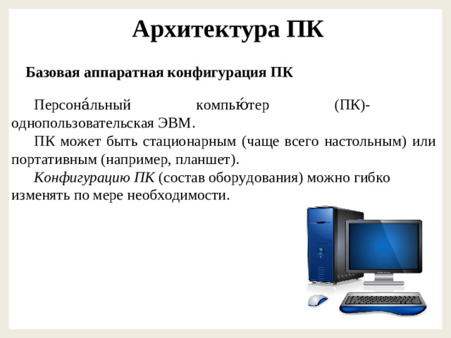 Архитектура ПК Базовая аппаратная конфигурация ПК Персона́льный компью́тер (ПК)- однопользовательская ЭВМ. ПК может быть стационарным (чаще всего настольным) или портативным (например, планшет). Конфигурацию ПК (состав оборудования) можно гибко изменять по мере необходимости.