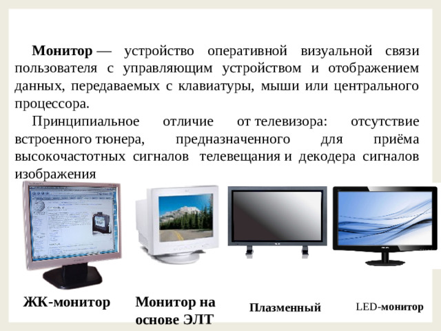 Монитор  — устройство оперативной визуальной связи пользователя с управляющим устройством и отображением данных, передаваемых с клавиатуры, мыши или центрального процессора. Принципиальное отличие от телевизора: отсутствие встроенного тюнера, предназначенного для приёма высокочастотных сигналов  телевещания и декодера сигналов изображения ЖК-монитор Монитор на основе ЭЛТ Плазменный LED- монитор