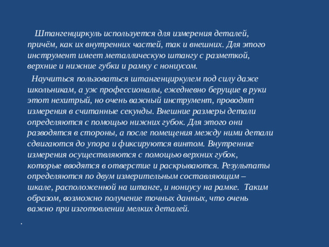 Штангенциркуль используется для измерения деталей, причём, как их внутренних частей, так и внешних. Для этого инструмент имеет металлическую штангу с разметкой, верхние и нижние губки и рамку с нониусом.  Научиться пользоваться штангенциркулем под силу даже школьникам, а уж профессионалы, ежедневно берущие в руки этот нехитрый, но очень важный инструмент, проводят измерения в считанные секунды. Внешние размеры детали определяются с помощью нижних губок. Для этого они разводятся в стороны, а после помещения между ними детали сдвигаются до упора и фиксируются винтом. Внутренние измерения осуществляются с помощью верхних губок, которые вводятся в отверстие и раскрываются. Результаты определяются по двум измерительным составляющим – шкале, расположенной на штанге, и нониусу на рамке. Таким образом, возможно получение точных данных, что очень важно при изготовлении мелких деталей. .