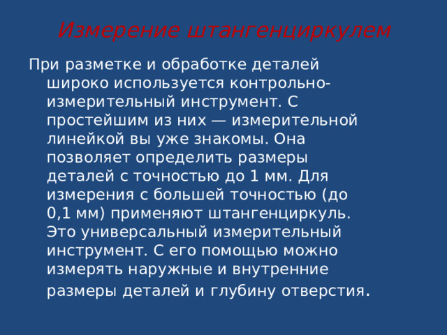 Измерение штангенциркулем   При разметке и обработке деталей широко используется контрольно-измерительный инструмент. С простейшим из них — измерительной линейкой вы уже знакомы. Она позволяет определить размеры деталей с точностью до 1 мм. Для измерения с большей точностью (до 0,1 мм) применяют штангенциркуль. Это универсальный измерительный инструмент. С его помощью можно измерять наружные и внутренние размеры деталей и глубину отверстия .