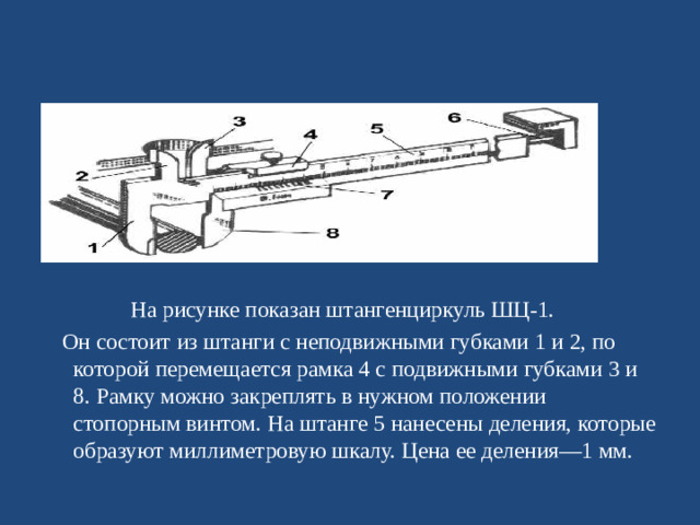 На рисунке показан штангенциркуль ШЦ-1.  Он состоит из штанги с неподвижными губками 1 и 2, по которой перемещается рамка 4 с подвижными губками 3 и 8. Рамку можно закреплять в нужном положении стопорным винтом. На штанге 5 нанесены деления, которые образуют миллиметровую шкалу. Цена ее деления—1 мм.