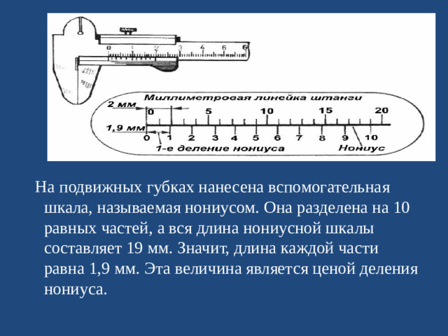 На подвижных губках нанесена вспомогательная шкала, называемая нониусом. Она разделена на 10 равных частей, а вся длина нониусной шкалы составляет 19 мм. Значит, длина каждой части равна 1,9 мм. Эта величина является ценой деления нониуса.