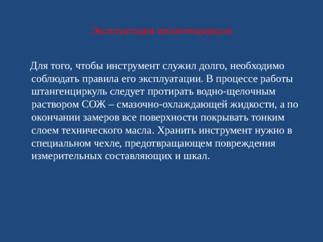 Эксплуатация штангенциркуля  Для того, чтобы инструмент служил долго, необходимо соблюдать правила его эксплуатации. В процессе работы штангенциркуль следует протирать водно-щелочным раствором СОЖ – смазочно-охлаждающей жидкости, а по окончании замеров все поверхности покрывать тонким слоем технического масла. Хранить инструмент нужно в специальном чехле, предотвращающем повреждения измерительных составляющих и шкал.