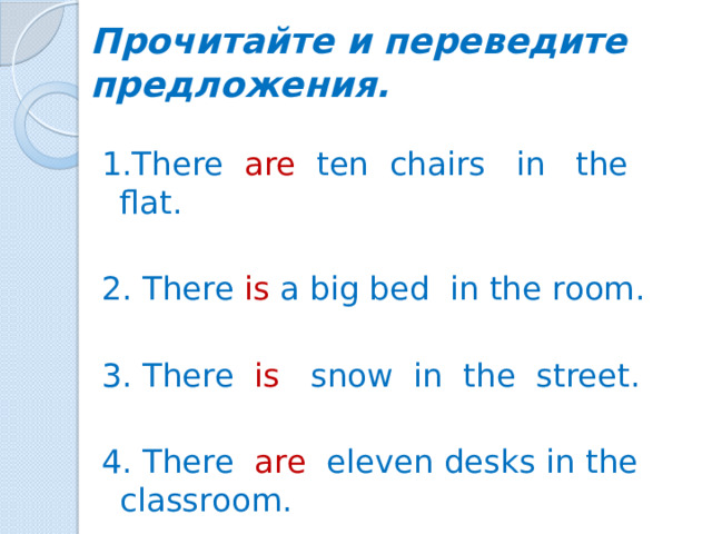 Прочитайте и переведите предложения. 1.There are ten  chairs in the flat. 2. There is a big bed in the room. 3. There is snow in the street. 4. There are eleven desks in the classroom.