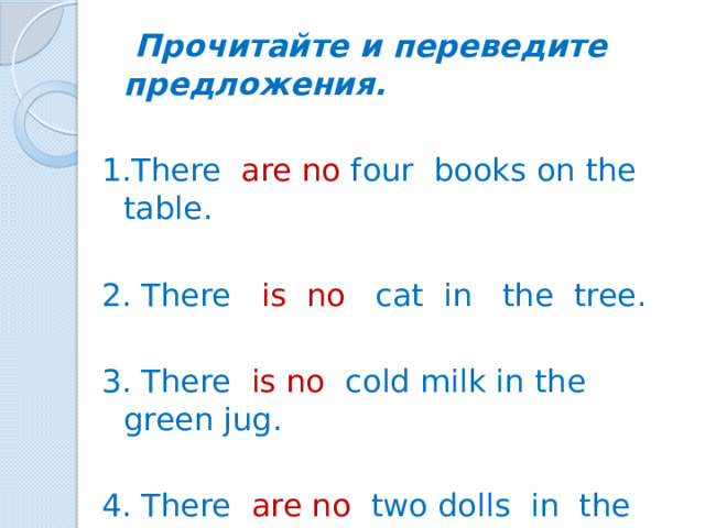 Прочитайте и переведите предложения. 1.There are no four books on the table. 2. There is no cat in the tree. 3. There is no cold milk in the green jug. 4. There are no two dolls in the blue box.