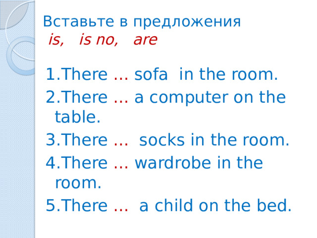 Вставьте в предложения   is, is no, are 1.There ... sofa in the room. 2.There ... a computer on the table. 3.There ... socks in the room. 4.There ... wardrobe in the room. 5.There ... a child on the bed.