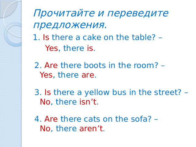 Прочитайте и переведите предложения. 1. Is there a cake on the table? –  Yes , there is . 2. Are there boots in the room? – Yes , there are . 3. Is there a yellow bus in the street? – No , there isn’t . 4. Are there cats on the sofa? – No ,  there aren’t .