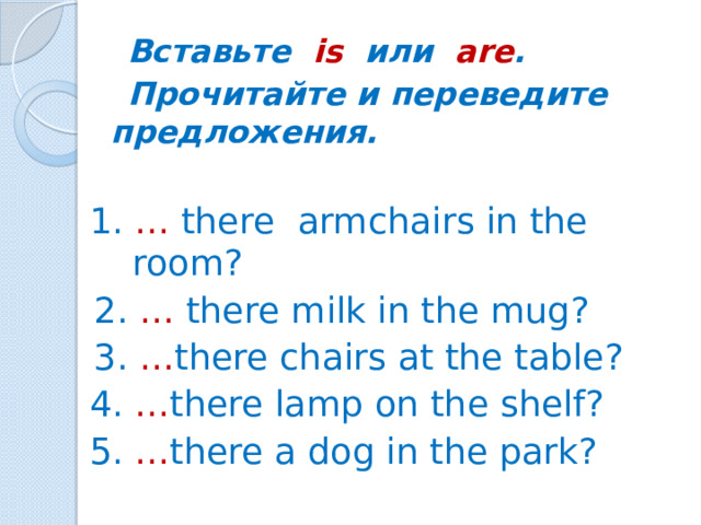 Вставьте is или are .  Прочитайте и переведите предложения.  1. … there armchairs in the room? 2. … there milk in the mug? 3.  … there chairs at the table? 4. … there lamp on the shelf? 5. … there a dog in the park?